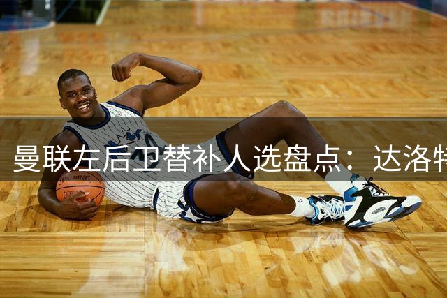 曼联左后卫替补人选盘点：达洛特领衔，巴莱巴有望客串